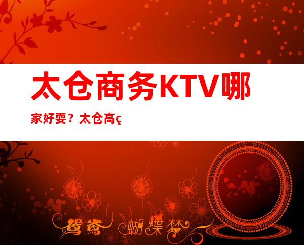 太仓商务KTV哪家好耍？太仓高端商务KTV预定