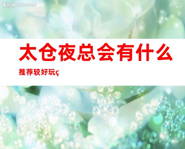 太仓夜总会有什么推荐 较好玩的夜总会是哪家