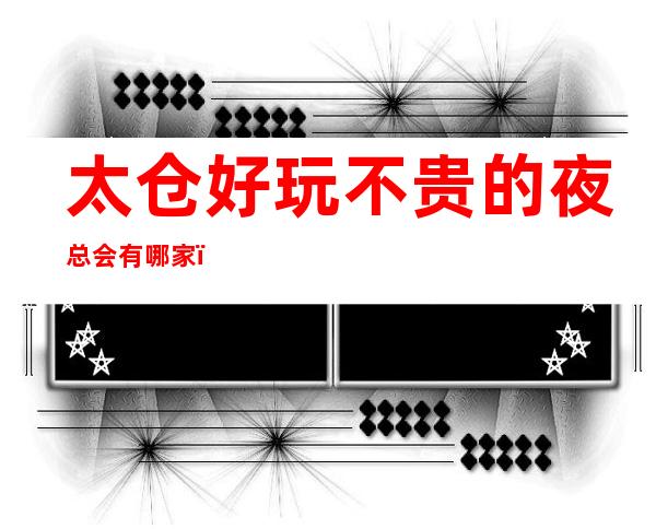 太仓好玩不贵的夜总会有哪家?都是太仓的老牌夜总会