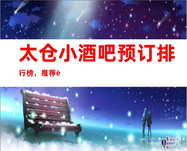 太仓小酒吧预订排行榜,推荐豪华十大小酒吧预订