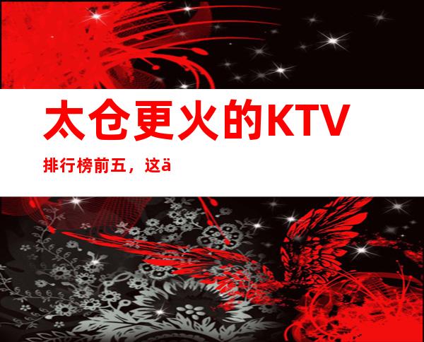 太仓更火的KTV排行榜前五，这五家体验过的都常来