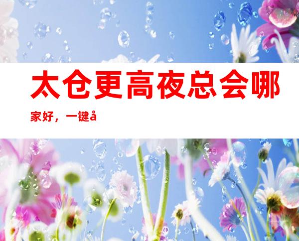 太仓更高夜总会哪家好,一键带走属于你的氛围感爆棚之夜