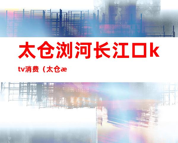 太仓浏河长江口ktv消费(太仓浏家港ktv一条街)