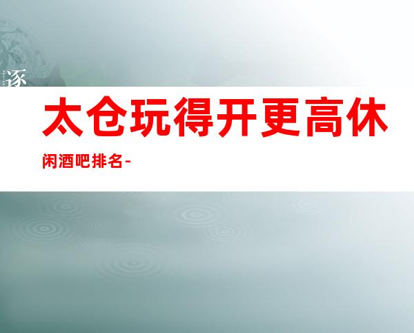 太仓玩得开更高休闲酒吧排名-这三大小酒吧值得去
