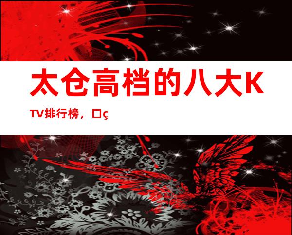 太仓高档的八大KTV排行榜，口碑好像值得！