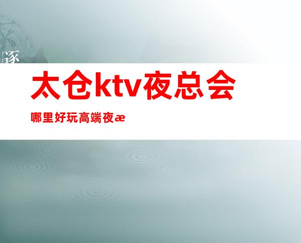 太仓ktv夜总会哪里好玩?高端夜总会订房排名十大攻略