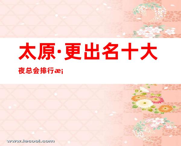 太原·更出名十大夜总会排行档次消费价格·一览