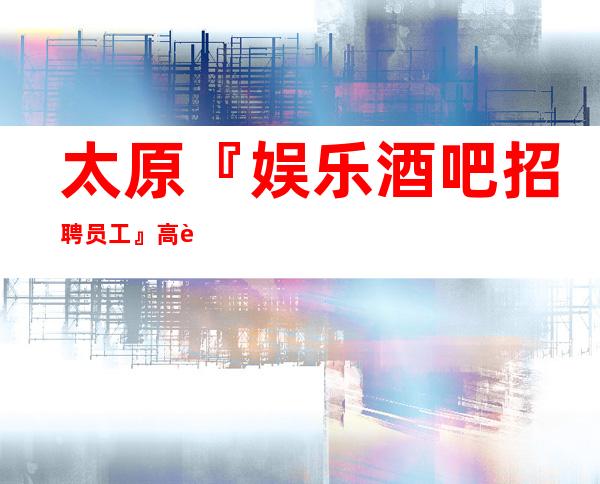 太原『娱乐酒吧招聘员工』高薪来了就上班