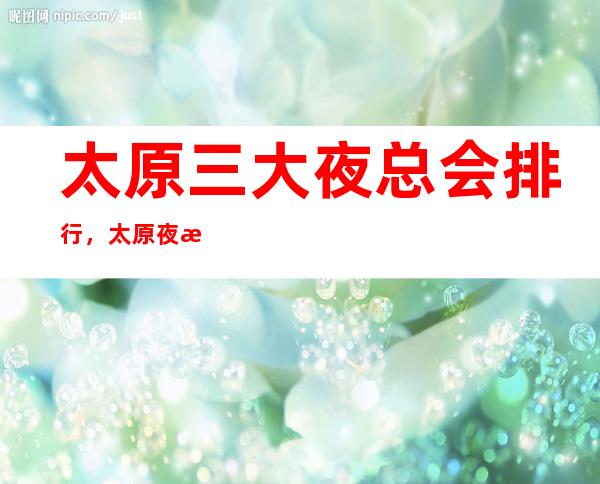 太原三大夜总会排行，太原夜总会订房指南