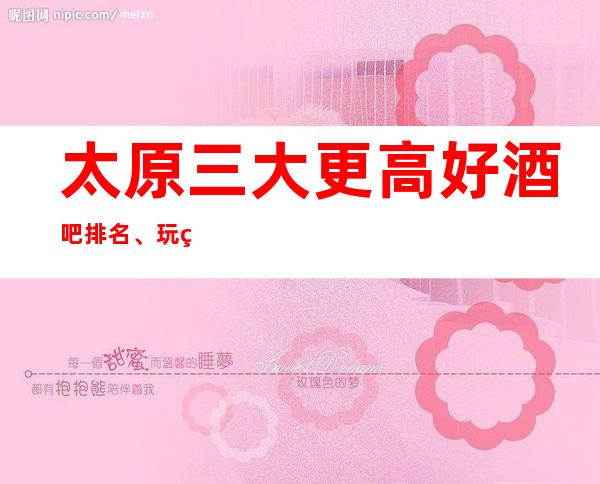 太原三大更高好酒吧排名、玩的开心玩的尽兴的场