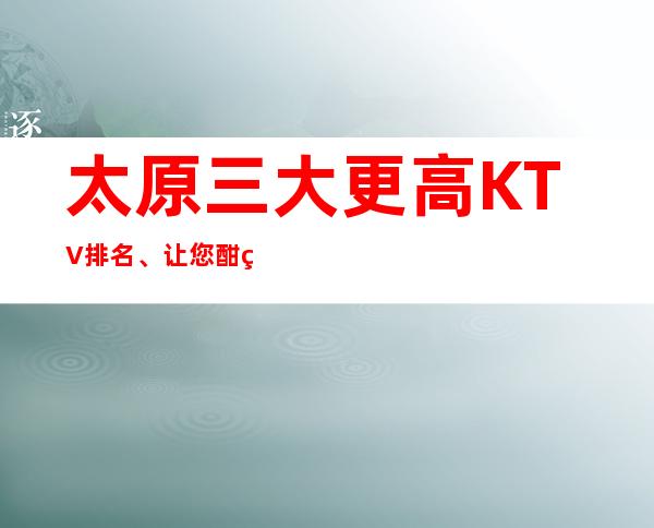太原三大更高KTV排名、让您酣畅淋漓,载乐而归。