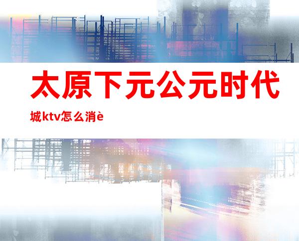 太原下元公元时代城ktv怎么消费()