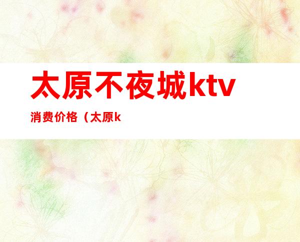 太原不夜城ktv消费价格(太原ktv哪家便宜)