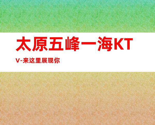太原五峰一海KTV-来这里展现你的魅力，证明你的实力