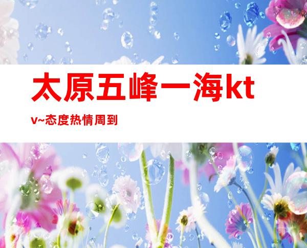 太原五峰一海ktv~态度热情周到都是漂亮女还让你大开眼界