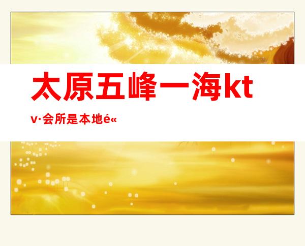 太原五峰一海ktv·会所是本地高端夜总会的有名KTV