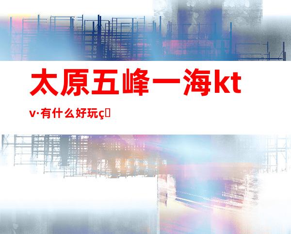 太原五峰一海ktv·有什么好玩的地方十大夜总会超高人气