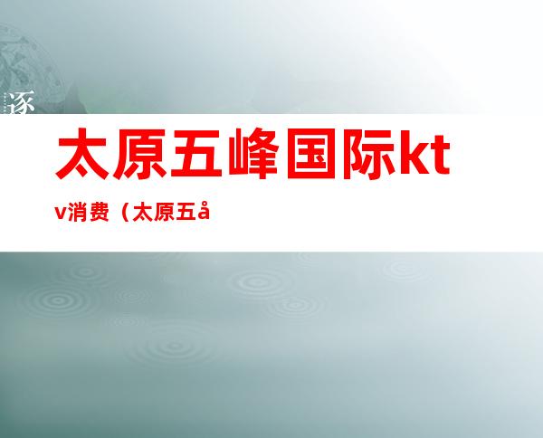 太原五峰国际ktv消费(太原五峰国际ktv消费高吗)