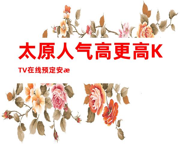 太原人气高更高KTV在线预定安排-太原KTV预定咨询
