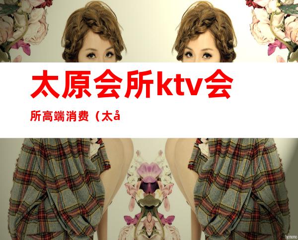太原会所ktv会所高端消费(太原KTV会所)