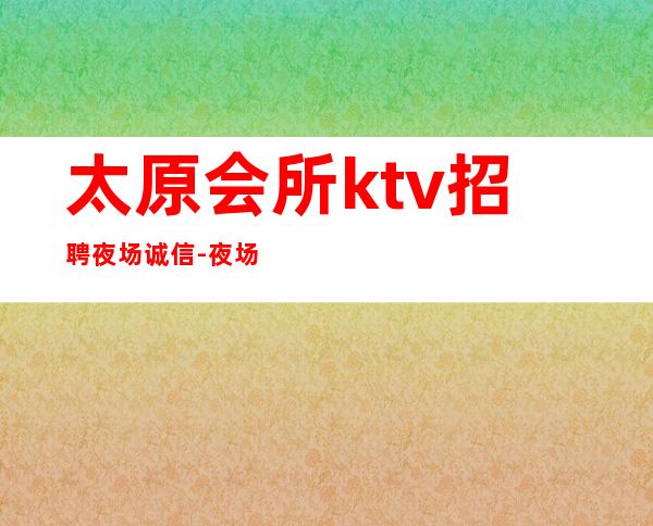 太原会所ktv招聘夜场.诚信-夜场必须跟对人