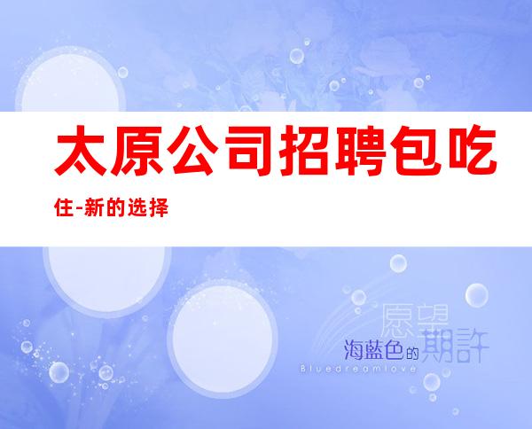 太原公司招聘包吃住-新的选择新的开始