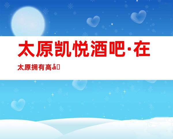太原凯悦酒吧·在太原拥有高口碑零差评酒吧~服务热情