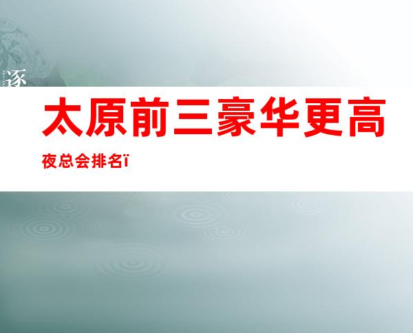 太原前三豪华更高夜总会排名:太原华丽汇KTV攻略消费
