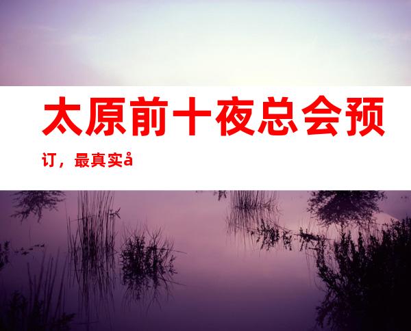 太原前十夜总会预订，最 真实包厢消费一览