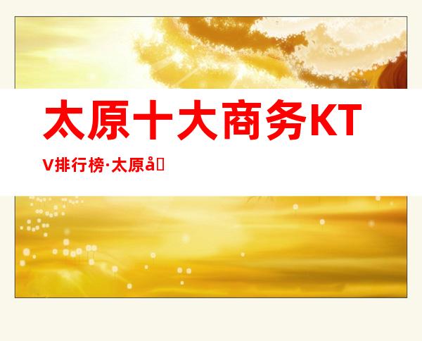 太原十大商务KTV排行榜·太原十大著名夜总会订房