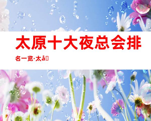 太原十大夜总会排名一览·太原更全夜总会消费攻略表