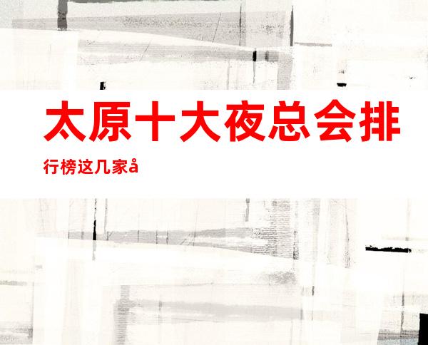 太原十大夜总会排行榜.这几家值得珍藏!
