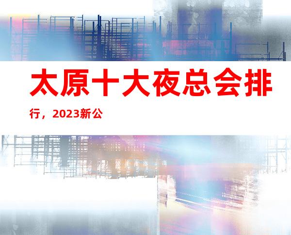 太原十大夜总会排行，2023新公司娱乐会所top10出炉