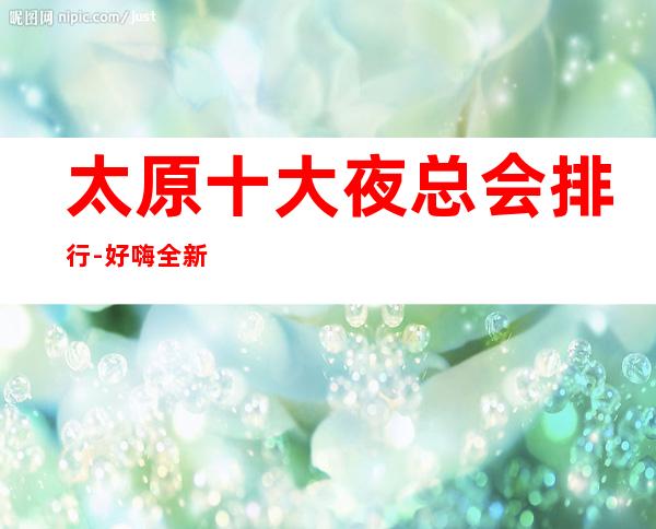 太原十大夜总会排行-好嗨.全新公司娱乐会所top10出炉