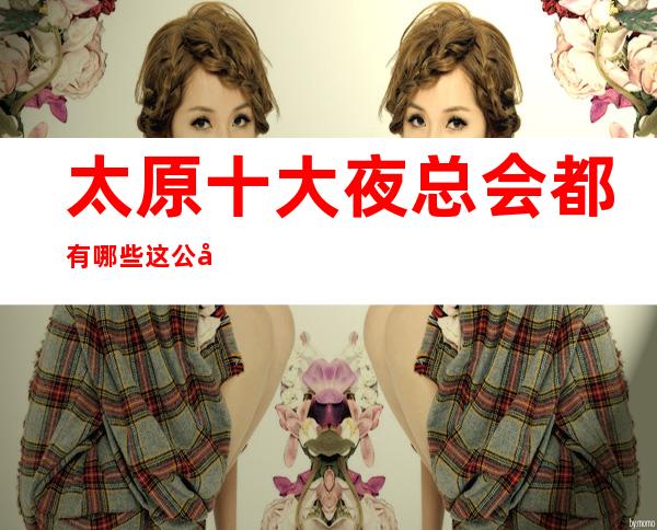 太原十大夜总会都有哪些.这公司超强榜单你值得拥有