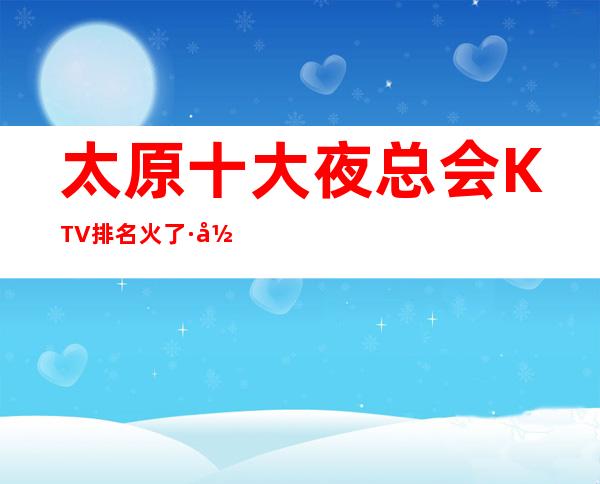 太原十大夜总会KTV排名火了·当地十大夜总会包厢消费攻略