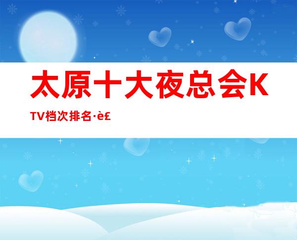 太原十大夜总会KTV档次排名·装修最炫酷夜总会-推荐