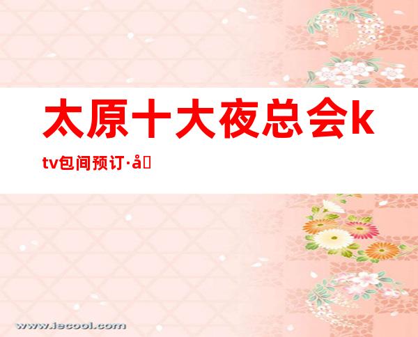 太原十大夜总会ktv包间预订·商务KTV消费排名~娱乐必看