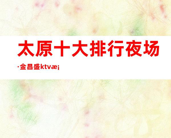太原十大排行夜场·金昌盛ktv档次消费极其大气上档次