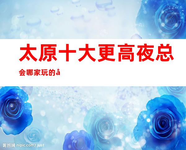 太原十大更高夜总会哪家玩的开·这几家让你玩了还想玩哦