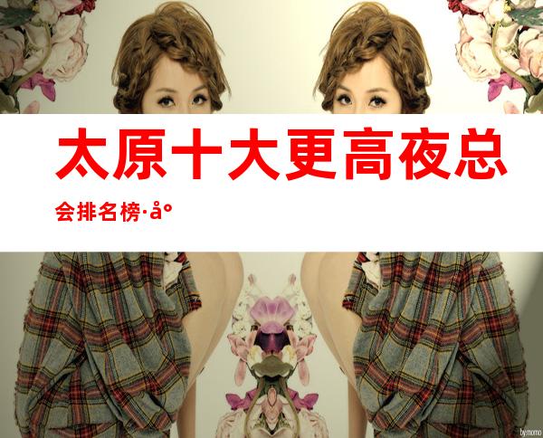 太原十大更高夜总会排名榜·小店口碑好的KTV地址信息一览
