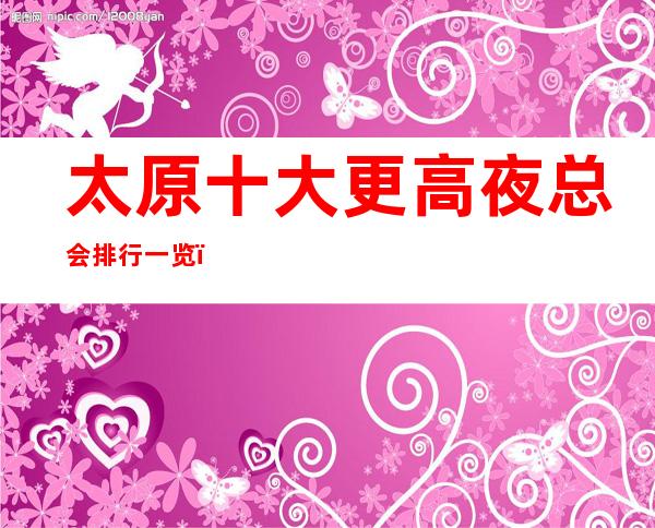 太原十大更高夜总会排行一览，商务接待预订信息网总表