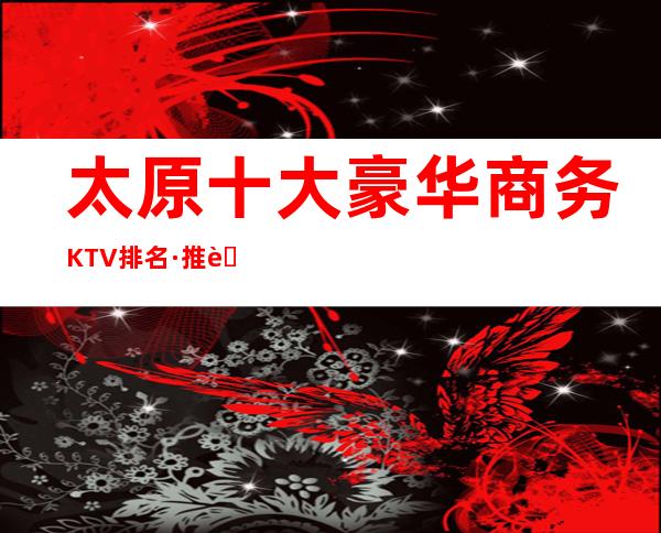 太原十大豪华商务KTV排名·推荐富豪们醉喜欢去的五大夜总会