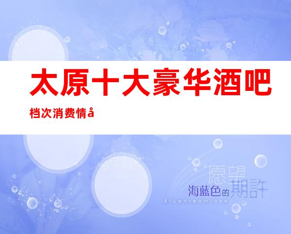 太原十大豪华酒吧档次消费情况 -欢迎大家参考。