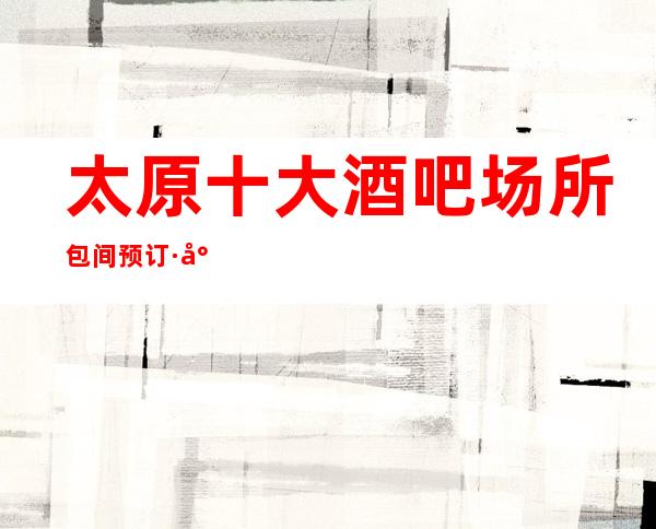 太原十大酒吧场所包间预订·小酒吧消费排名~娱乐必看