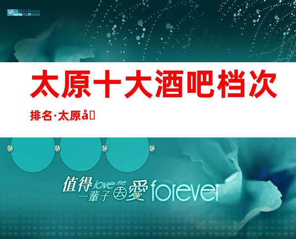 太原十大酒吧档次排名·太原商务休闲酒吧消费情况如何