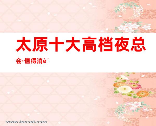 太原十大高档夜总会·值得消费的夜总会十大排名