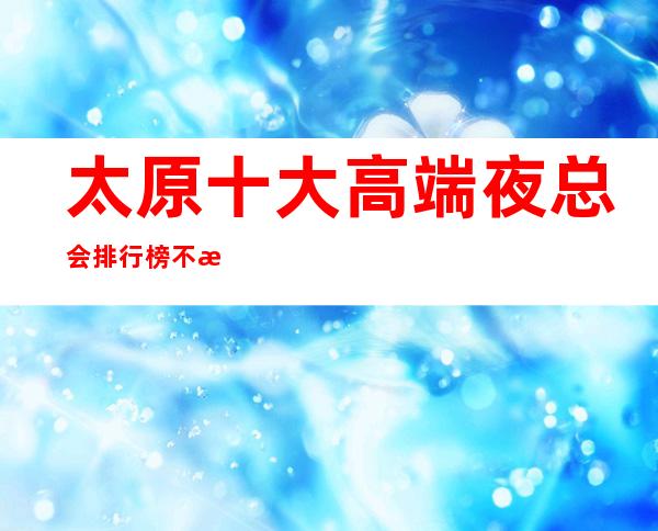 太原十大高端夜总会排行榜.不来体验这几家算白来太原了