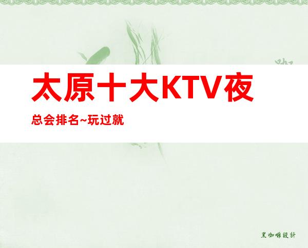 太原十大KTV夜总会排名~玩过就不后悔的公司推荐