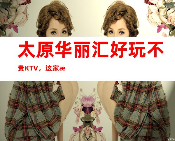 太原华丽汇好玩不贵KTV，这家来过的人都说非常好